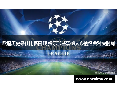 欧冠历史最佳比赛回顾 揭示那些震撼人心的经典对决时刻