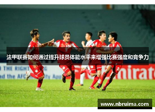 法甲联赛如何通过提升球员体能水平来增强比赛强度和竞争力