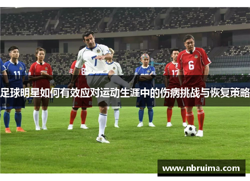 足球明星如何有效应对运动生涯中的伤病挑战与恢复策略